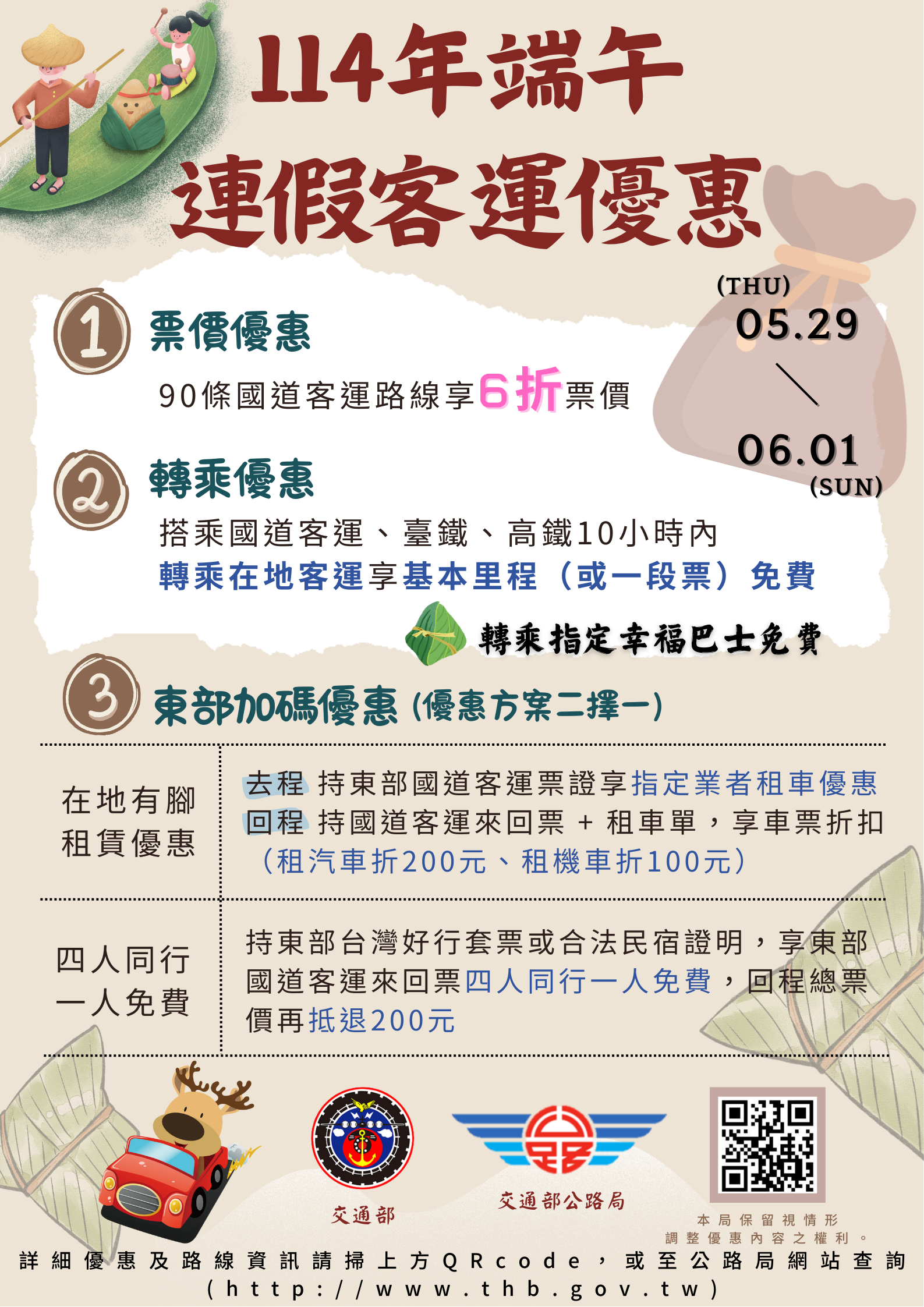 為鼓勵民眾(學生族群)於連假期間搭乘公共運具，交通部公路局將實施114年端午連續假期公共運輸票價優惠措施如下： (一)90條國道客運路線票價平日優惠或原票價6折優惠。 (二)搭乘國道客運、台鐵、高鐵，10小時內轉乘在地客運享一段票或基本里程免費，轉乘指定幸福巴士享免費優惠。 (三)在地有腳租賃優惠：持臺北－宜蘭、臺北－花蓮國道客運路線票根向指定租車業者租車享優惠；再憑租車證明及上述客運來回票根，回程再享優惠。(四)宜花東優惠加碼行銷：購買東部「台灣好行」套票或當地住宿證明，享臺北－宜蘭、臺北－花蓮國道客運路線來回票4人同行1人免費優惠，回程總票價再抵退200元。